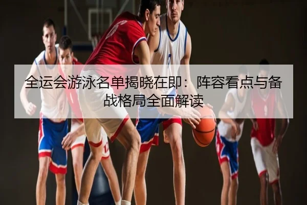 全运会游泳名单揭晓在即：阵容看点与备战格局全面解读