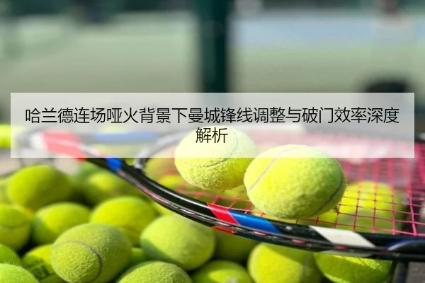 哈兰德连场哑火背景下曼城锋线调整与破门效率深度解析
