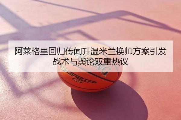 阿莱格里回归传闻升温米兰换帅方案引发战术与舆论双重热议