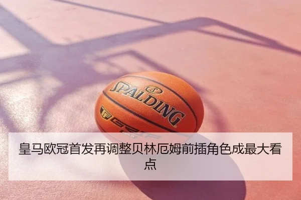 皇马欧冠首发再调整贝林厄姆前插角色成最大看点