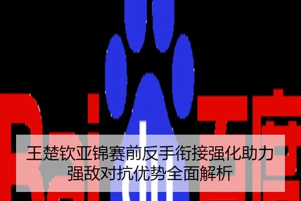 王楚钦亚锦赛前反手衔接强化助力强敌对抗优势全面解析